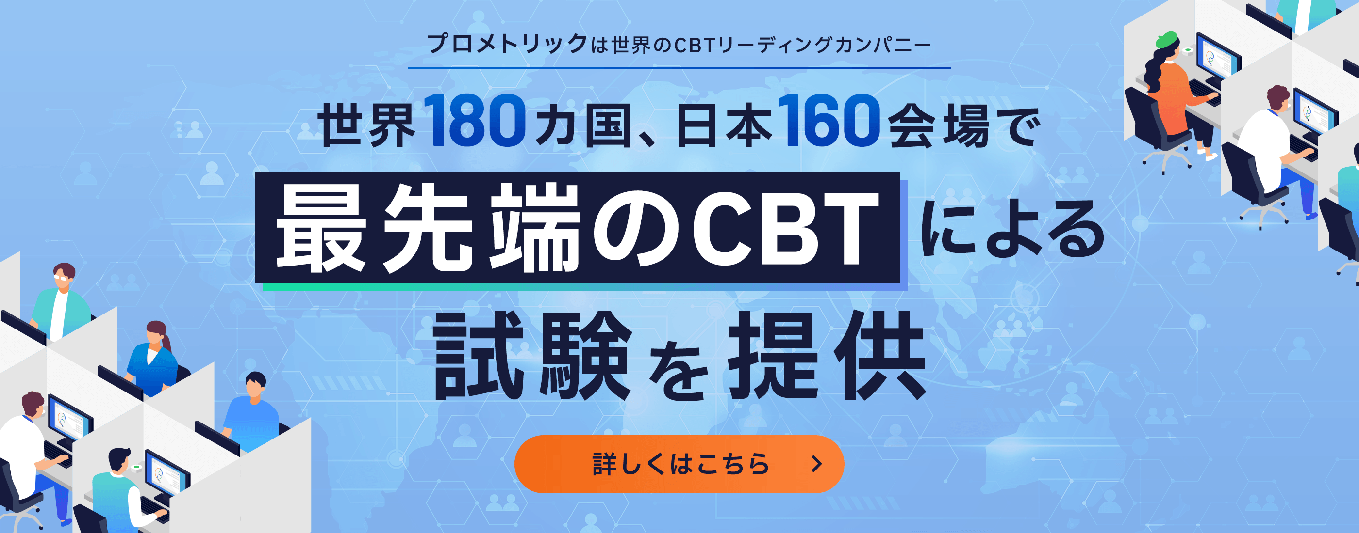 プロメトリックは世界のCBTリーディングカンパニー 世界180カ国、日本160会場で最先端のCBTによる試験を提供 詳しくはこちら